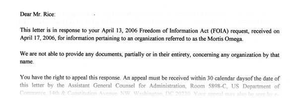 Dear Mr. Rice:

This letter is in response to your April 13, 2006 Freedom of Information Act (FOIA) request, received on April 17, 2006, for information pertaining to an organization referred to as the 'Mortis Omega.' 

We are not able to provide any documents, partially or in their entirety, concerning any organization by that name. 

You have the right to appeal this response. An appeal must be received within 30 calendar days...